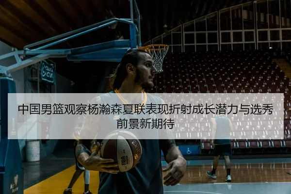 中国男篮观察杨瀚森夏联表现折射成长潜力与选秀前景新期待