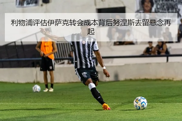 利物浦评估伊萨克转会成本背后努涅斯去留悬念再起