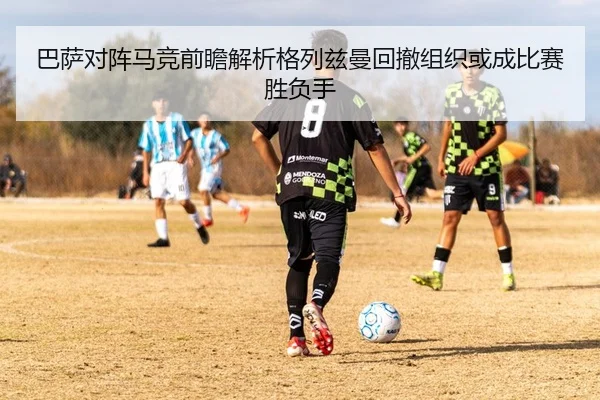 巴萨对阵马竞前瞻解析格列兹曼回撤组织或成比赛胜负手