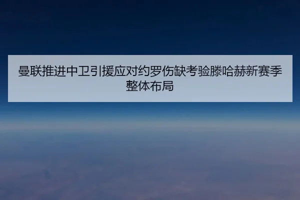 曼联推进中卫引援应对约罗伤缺考验滕哈赫新赛季整体布局